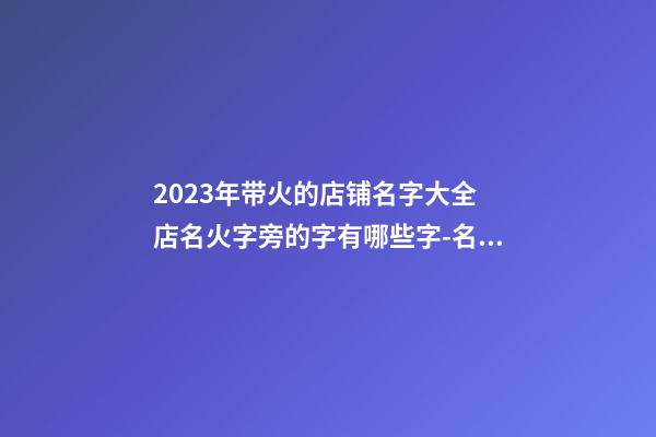 2023年带火的店铺名字大全 店名火字旁的字有哪些字-名学网-第1张-店铺起名-玄机派